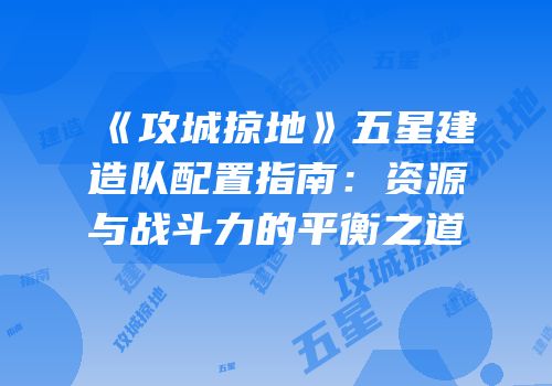 《攻城掠地》五星建造队配置指南:资源与战斗力的平衡之道