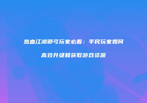 热血江湖邪弓玩家必看：平民玩家如何高效升级和获取游戏资源