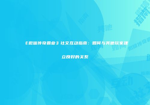 《微信传奇霸业》社交互动指南：如何与其他玩家建立良好的关系