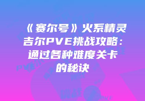 《赛尔号》火系精灵吉尔PVE挑战攻略：通过各种难度关卡的秘诀