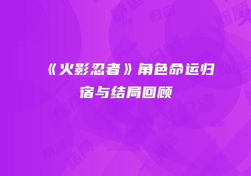 《火影忍者》角色命运归宿与结局回顾