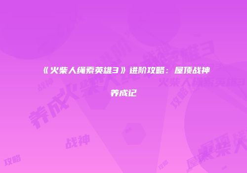 《火柴人绳索英雄3》进阶攻略：屋顶战神养成记