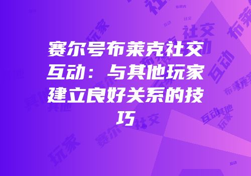 赛尔号布莱克社交互动：与其他玩家建立良好关系的技巧