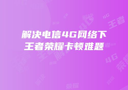 解决电信4G网络下王者荣耀卡顿难题