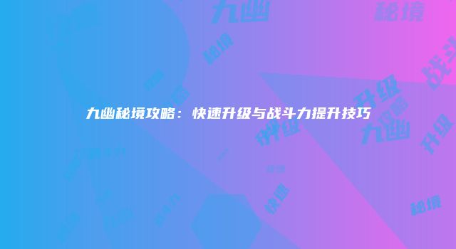 九幽秘境攻略：快速升级与战斗力提升技巧