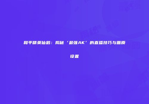 和平精英仙鹤：揭秘‘最强AK’的直播技巧与画质设置
