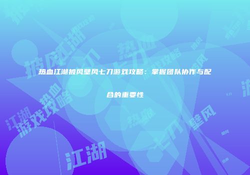 热血江湖披风壁风七刀游戏攻略:掌握团队协作与配合的重要性