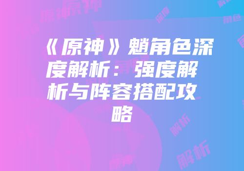 《原神》魈角色深度解析：强度解析与阵容搭配攻略