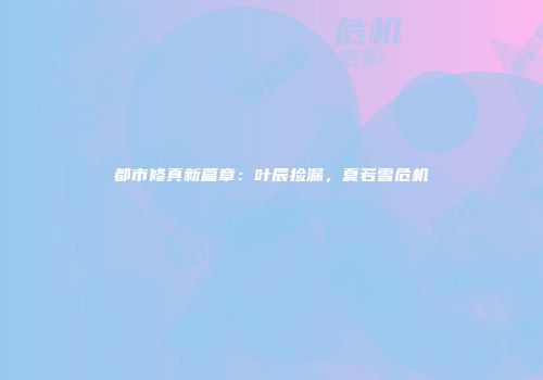 都市修真新篇章：叶辰捡漏，夏若雪危机