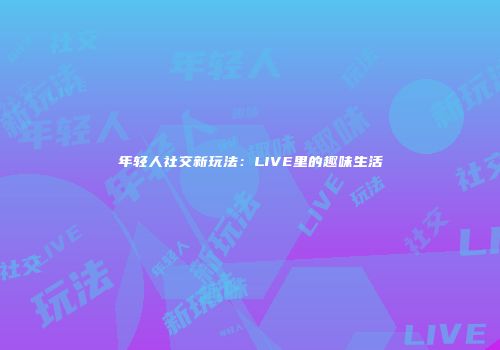 年轻人社交新玩法：LIVE里的趣味生活