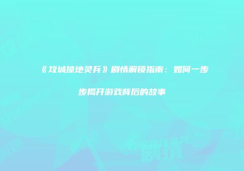 《攻城掠地灵兵》剧情解锁指南：如何一步步揭开游戏背后的故事
