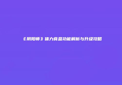 《阴阳师》体力食盒功能解析与升级攻略