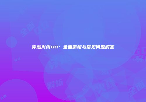 穿越火线GO：全面解析与常见问题解答