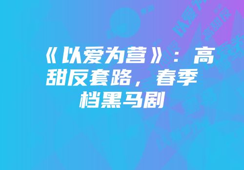 《以爱为营》：高甜反套路，春季档黑马剧