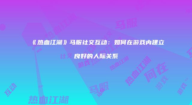 《热血江湖》马服社交互动：如何在游戏内建立良好的人际关系