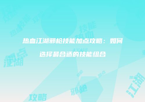 热血江湖邪枪技能加点攻略：如何选择最合适的技能组合