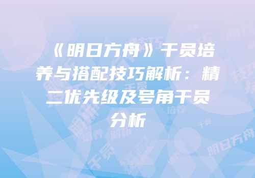 《明日方舟》干员培养与搭配技巧解析：精二优先级及号角干员分析