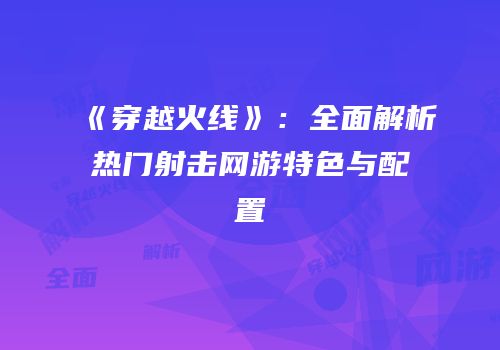 《穿越火线》：全面解析热门射击网游特色与配置
