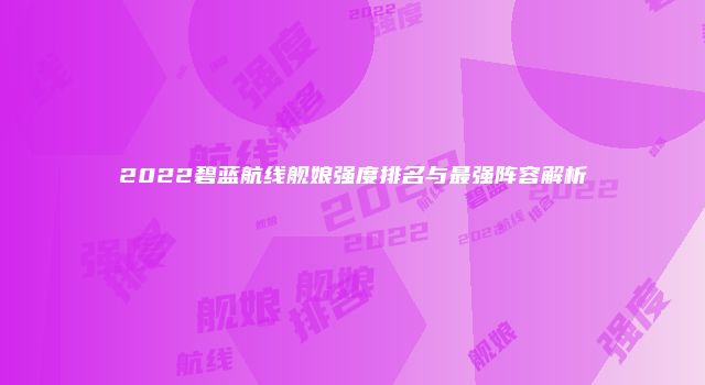 2022碧蓝航线舰娘强度排名与最强阵容解析
