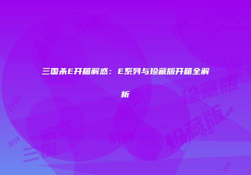 三国杀E开箱解惑：E系列与珍藏版开箱全解析