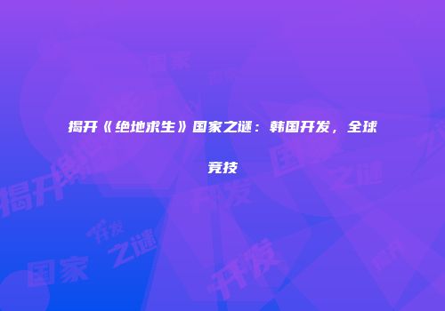 揭开《绝地求生》国家之谜：韩国开发，全球竞技