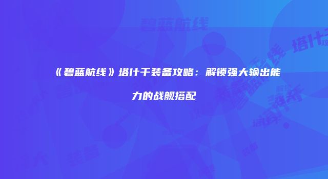 《碧蓝航线》塔什干装备攻略：解锁强大输出能力的战舰搭配