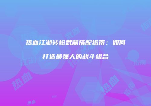 热血江湖转枪武器搭配指南：如何打造最强大的战斗组合