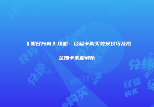《明日方舟》攻略：经验卡购买兑换技巧及氪金抽卡策略解析