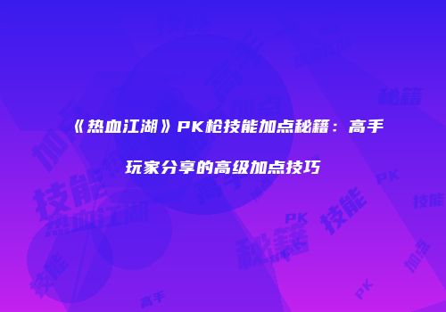 《热血江湖》PK枪技能加点秘籍：高手玩家分享的高级加点技巧