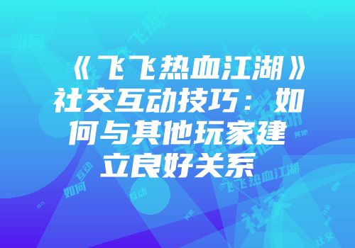 《飞飞热血江湖》社交互动技巧:如何与其他玩家建立良好关系