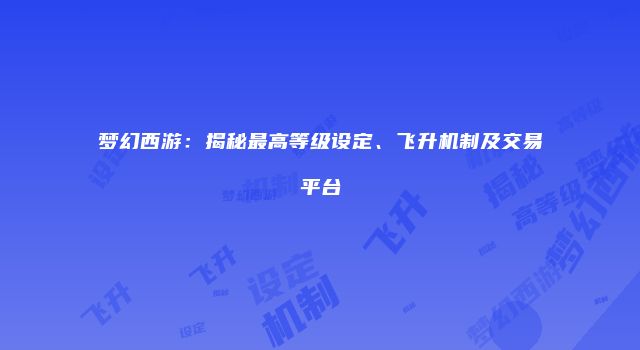 梦幻西游：揭秘最高等级设定、飞升机制及交易平台