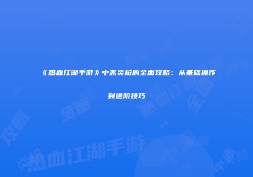 《热血江湖手游》中赤炎枪的全面攻略：从基础操作到进阶技巧