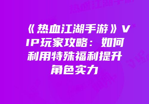 《热血江湖手游》VIP玩家攻略：如何利用特殊福利提升角色实力