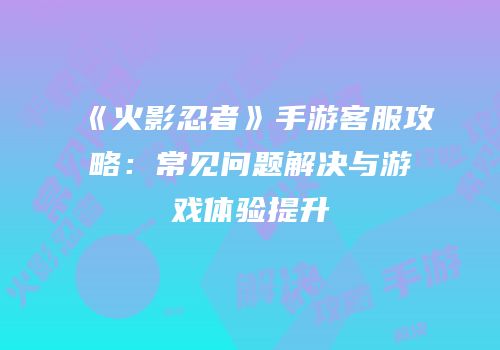 《火影忍者》手游客服攻略：常见问题解决与游戏体验提升