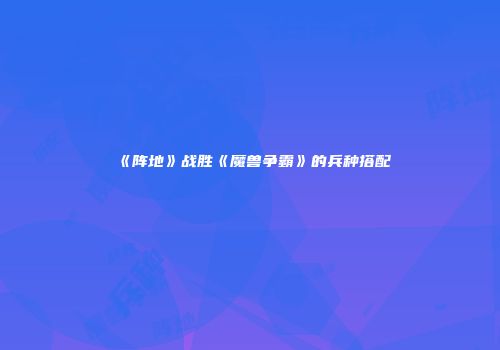 《阵地》战胜《魔兽争霸》的兵种搭配