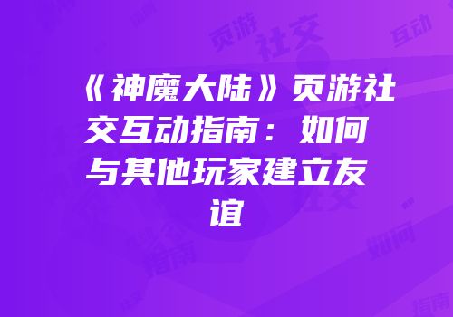 《神魔大陆》页游社交互动指南：如何与其他玩家建立友谊
