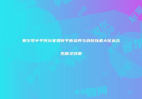 赛尔号中平民玩家如何平衡培养与消耗以最大化远古系精灵效用