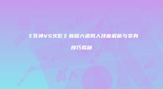 《死神VS火影》新版六道鸣人技能解析与变身技巧揭秘