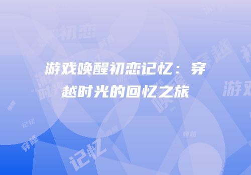 游戏唤醒初恋记忆：穿越时光的回忆之旅