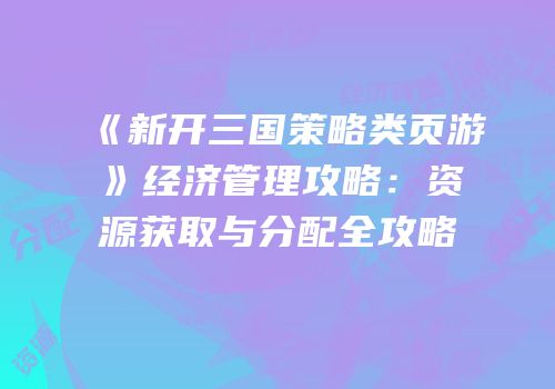 《新开三国策略类页游》经济管理攻略：资源获取与分配全攻略