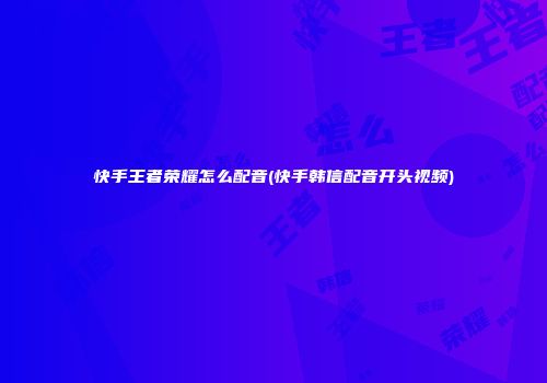 快手王者荣耀怎么配音(快手韩信配音开头视频)