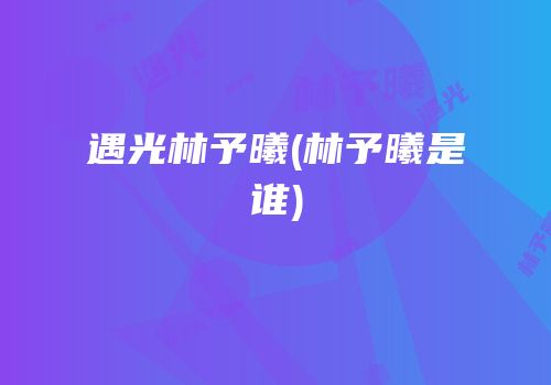 遇光林予曦(林予曦是谁)
