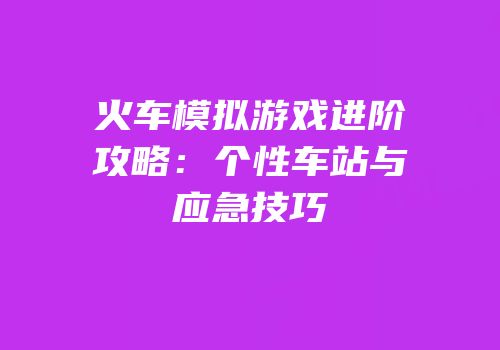 火车模拟游戏进阶攻略：个性车站与应急技巧