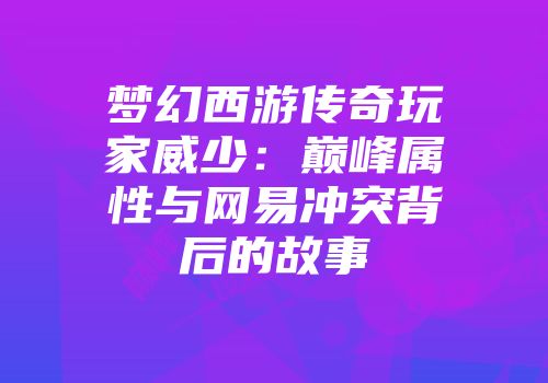梦幻西游传奇玩家威少：巅峰属性与网易冲突背后的故事