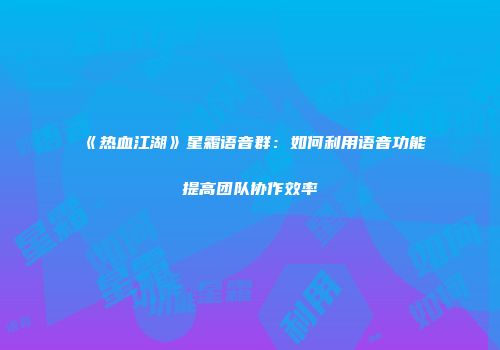 《热血江湖》星霜语音群：如何利用语音功能提高团队协作效率