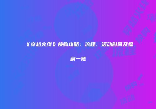 《穿越火线》换购攻略：流程、活动时间及福利一览