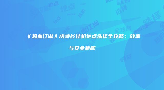 《热血江湖》虎峡谷挂机地点选择全攻略：效率与安全兼顾