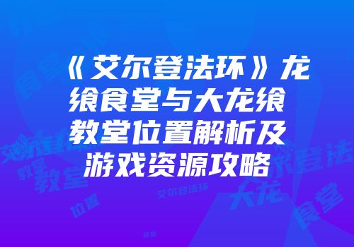 《艾尔登法环》龙飨食堂与大龙飨教堂位置解析及游戏资源攻略