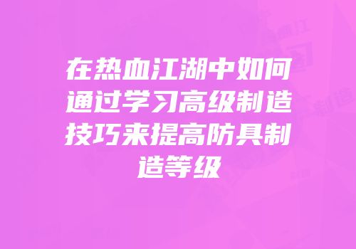 在热血江湖中如何通过学习高级制造技巧来提高防具制造等级