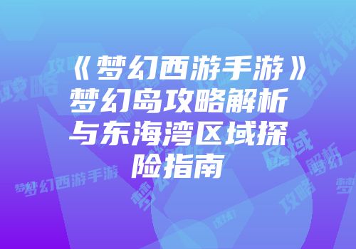 《梦幻西游手游》梦幻岛攻略解析与东海湾区域探险指南